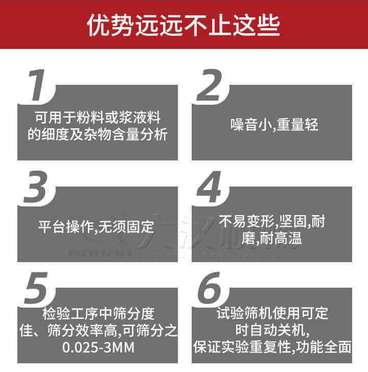 試驗篩優勢：1，可用于粉料或漿液料的細度及雜物含量分析。2，噪音小，重量輕。3，平臺操作，無須固定。4，不易變形，堅固，耐磨，耐高溫。5，檢驗工序中篩分度佳，篩分效率高，可篩分之0.025-3MM6，試驗篩機使用可定時自動關機保證實驗重復性，功能全面。